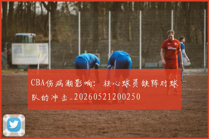 CBA伤病潮影响：核心球员缺阵对球队的冲击_20260521200250