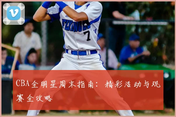 CBA全明星周末指南：精彩活动与观赛全攻略