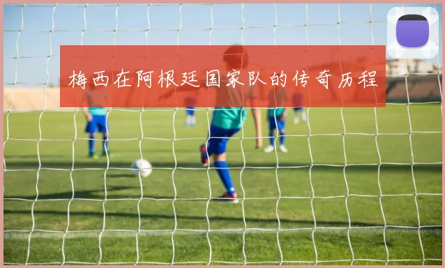 梅西在阿根廷国家队的传奇历程