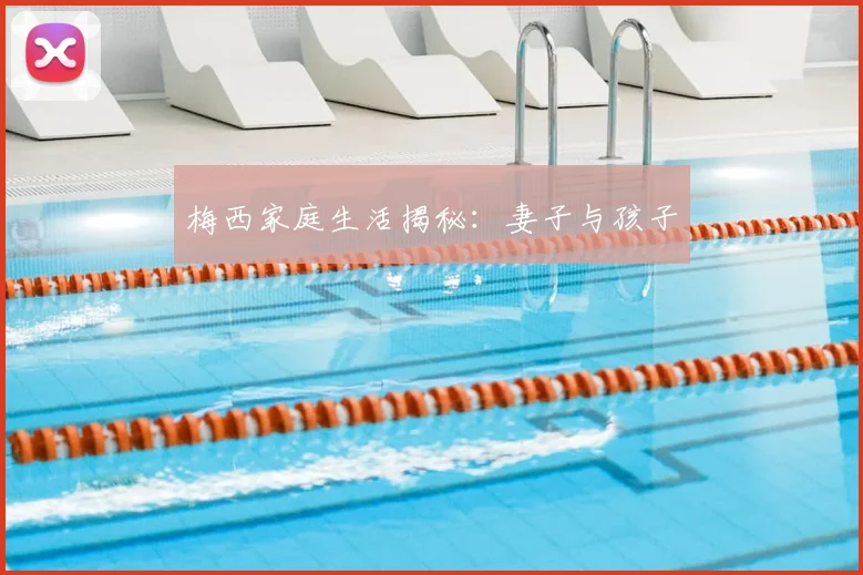 梅西家庭生活揭秘：妻子与孩子