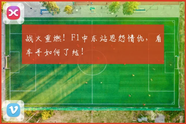 战火重燃！F1中东站恩怨情仇，看车手如何了结！