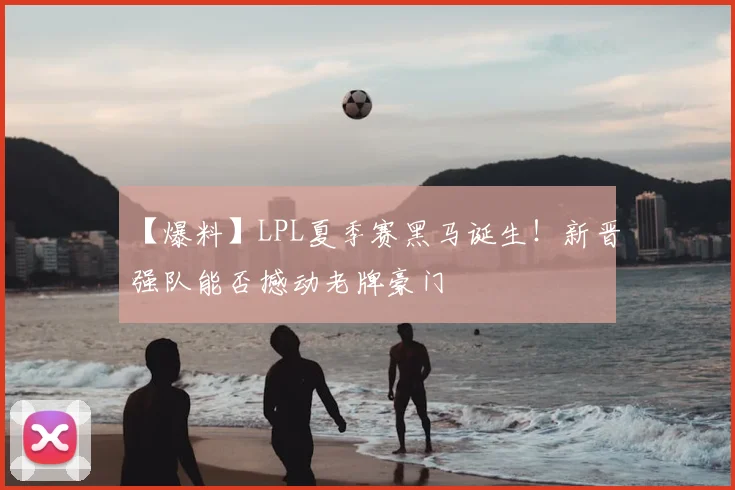 【爆料】LPL夏季赛黑马诞生！新晋强队能否撼动老牌豪门